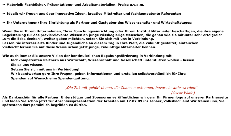 ➙ Materiell: Fachbücher, Präsentations- und Arbeitsmaterialien, Preise u.v.a.m.    

➙ Ideell: wir freuen uns über innovative Ideen, kreative Mitstreiter und fachkompetente Referenten

➙ Ihr Unternehmen/Ihre Einrichtung als Partner und Gastgeber des Wissenschafts- und Wirtschaftstages:

Wenn Sie in Ihrem Unternehmen, Ihrer Forschungseinrichtung oder Ihrem Institut Mitarbeiter beschäftigen, die ihre eigene Begeisterung für das praxisrelevante Wissen an junge wissbegierige Menschen, die genau wie sie mitunter sehr erfolgreich „um die Ecke denken“, weiter geben möchten, setzen Sie sich mit uns in Verbindung.
Lassen Sie interessierte Kinder und Jugendliche an diesem Tag in Ihre Welt, die Zukunft gestaltet, eintauchen.
Vielleicht lernen Sie auf diese Weise schon jetzt junge, zukünftige Mitarbeiter kennen.

Wie auch immer Sie unsere Vision der kontinuierlichen Begabungsförderung in Verbindung mit
        fachkompetenten Partnern aus Wirtschaft, Wissenschaft und Gesellschaft unterstützen wollen - lassen
        Sie es uns wissen.
        Setzen Sie sich mit uns in Verbindung!
        Wir beantworten gern Ihre Fragen, geben Informationen und erstellen selbstverständlich für Ihre
        Spenden auf Wunsch eine Spendenquittung. 

                                                    „Die Zukunft gehört denen, die Chancen erkennen, bevor sie wahr werden!“  
                                                                                                                                           (Oscar Wilde)
Als Dankeschön für alle Partner, Unterstützer und Sponsoren veröffentlichen wir gern Ihr Firmenlogo auf unserer Partnerseite und laden Sie schon jetzt zur Abschlusspräsentation der Arbeiten am 17.07.09 ins Jenaer„Volksbad“ ein! Wir freuen uns, Sie spätestens dort persönlich begrüßen zu dürfen.

zurück...                                                                                                                                                        weitere Infos hier...

