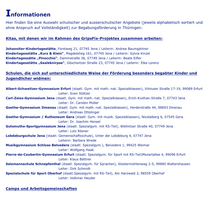 Informationen
Hier finden Sie eine Auswahl schulischer und ausserschulischer Angebote (jeweils alphabetisch sortiert und ohne Anspruch auf Vollständigkeit) zur Begabungsförderung in Thüringen:

Kitas, mit denen wir im Rahmen des GripsFix-Projektes zusammen arbeiten:

Johanniter-Kindertagestätte, Forstweg 21, 07745 Jena / Leiterin: Andrea Baumgärtner
Kindertagesstätte „Kurz & Klein“, Magdelstieg 161, 07745 Jena / Leiterin: Sylvia Kinzel
Kindertagessätte „Pinocchio“, Dammstraße 36, 07749 Jena / Leiterin: Beate Eifler
Kindertagesstätte „Saaleknirpse“, Göschwitzer Straße 23, 07745 Jena / Leiterin: Elke Lorenz

Schulen, die sich auf unterschiedlichste Weise der Förderung besonders begabter Kinder und Jugendlicher widmen:

Albert-Schweitzer-Gymnasium Erfurt (staatl. Gym. mit math.-nat. Spezialklassen), Vilniuser Straße 17-19, 99089 Erfurt
                                                Leiter: Sven Stötzer
Carl-Zeiss-Gymnasium Jena (staatl. Gym. mit math.-nat. Spezialklassen), Erich-Kuithan-Straße 7, 07743 Jena
                                                Leiter: Dr. Carsten Müller                                           
Goethe-Gymnasium Ilmenau (staatl. Gym. mit math.-nat. Spezialklassen), Herderstraße 44, 98693 Ilmenau
                                                Leiter: Andreas Ottolinger
Goethe-Gymnasium / Rutheneum Gera (staatl. Gym. mit musik. Spezialklassen), Nicolaiberg 6, 07545 Gera
                                                Leiter: Dr. Joachim Hensel
Gutsmuths-Sportgymnasium Jena (staatl. Spezialgym. mit RS-Teil), Wöllnitzer Straße 40, 07749 Jena
                                                Leiter: Lutz Rösner
Lobdeburgschule Jena (staatl. Gemeinschaftsschule), Unter der Lobdeburg 4, 07747 Jena
                                                Leiterin: Barbara Wrede
Musikgymnasium Schloss Belvedere (staatl. Spezialgym.), Belvedere 1, 99425 Weimar
                                                Leiter: Wolfgang Haak
Pierre-de-Coubertin-Gymnasium Erfurt (staatl. Spezialgym. für Sport mit RS-Teil)Mozartallee 4, 99096 Erfurt
                                                Leiter: Klaus Böttner
Salzmannschule Schnepfenthal (staatl. Spezialgym. für Sprachen), Klostermühlenweg 2-5, 99880 Waltershausen            
                                                Leiter: Dirk Schmidt
Spezialschule für Sport Oberhof (staatl.Spezalgym. mit RS-Teil), Am Harzwald 3, 98559 Oberhof
                                                Leiter: Volkmar Heyder

Camps und Arbeitsgemeinschaften


