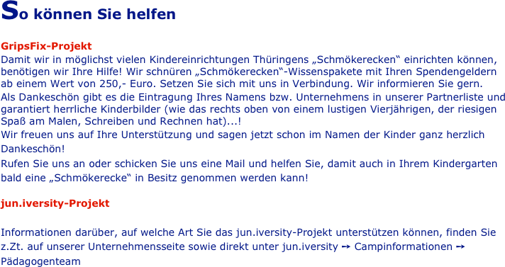 So können Sie helfen

GripsFix-Projekt
Damit wir in möglichst vielen Kindereinrichtungen Thüringens „Schmökerecken“ einrichten können, benötigen wir Ihre Hilfe! Wir schnüren „Schmökerecken“-Wissenspakete mit Ihren Spendengeldern ab einem Wert von 250,- Euro. Setzen Sie sich mit uns in Verbindung. Wir informieren Sie gern.
Als Dankeschön gibt es die Eintragung Ihres Namens bzw. Unternehmens in unserer Partnerliste und garantiert herrliche Kinderbilder (wie das rechts oben von einem lustigen Vierjährigen, der riesigen Spaß am Malen, Schreiben und Rechnen hat)...!
Wir freuen uns auf Ihre Unterstützung und sagen jetzt schon im Namen der Kinder ganz herzlich Dankeschön!
Rufen Sie uns an oder schicken Sie uns eine Mail und helfen Sie, damit auch in Ihrem Kindergarten bald eine „Schmökerecke“ in Besitz genommen werden kann!                                                                                                                                                                                    
                                                                                                                                                                                              
jun.iversity-Projekt

Informationen darüber, auf welche Art Sie das jun.iversity-Projekt unterstützen können, finden Sie z.Zt. auf unserer Unternehmensseite sowie direkt unter jun.iversity ➙ Campinformationen ➙ Pädagogenteam
                                                            
                              
                                                                                          





